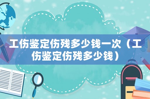 工傷鑒定傷殘多少錢一次（工傷鑒定傷殘多少錢）