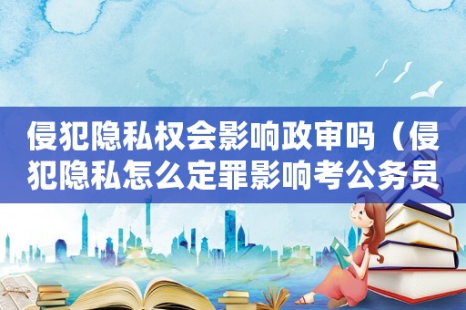 侵犯隱私權(quán)會影響政審嗎（侵犯隱私怎么定罪影響考公務(wù)員）