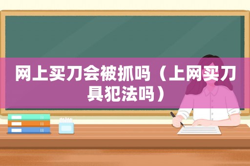 網(wǎng)上買刀會被抓嗎（上網(wǎng)買刀具犯法嗎）