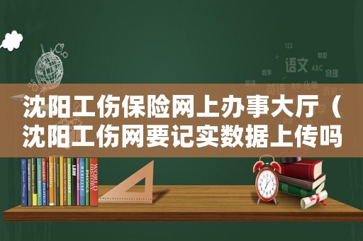 沈陽工傷保險網(wǎng)上辦事大廳（沈陽工傷網(wǎng)要記實(shí)數(shù)據(jù)上傳嗎）