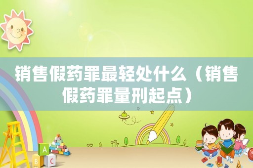 銷售假藥罪最輕處什么（銷售假藥罪量刑起點）