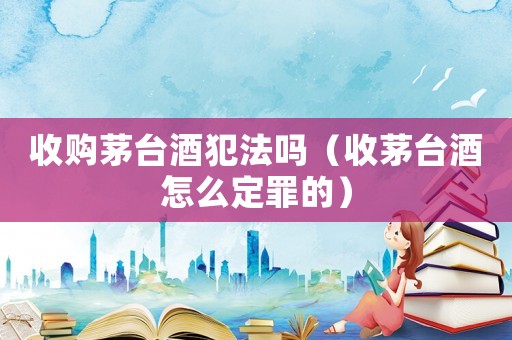 收購茅臺酒犯法嗎（收茅臺酒怎么定罪的）