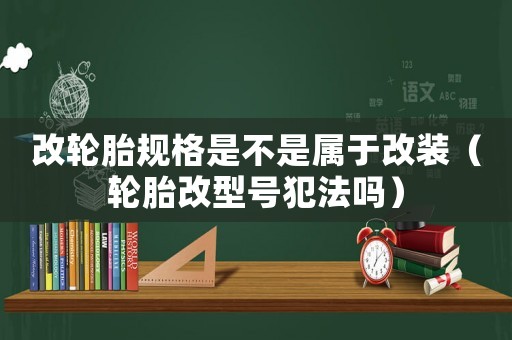 改輪胎規(guī)格是不是屬于改裝（輪胎改型號犯法嗎）