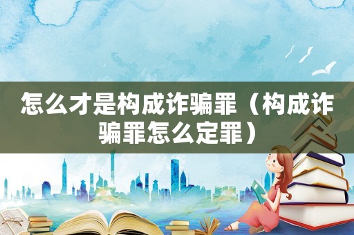 怎么才是構(gòu)成詐騙罪（構(gòu)成詐騙罪怎么定罪）