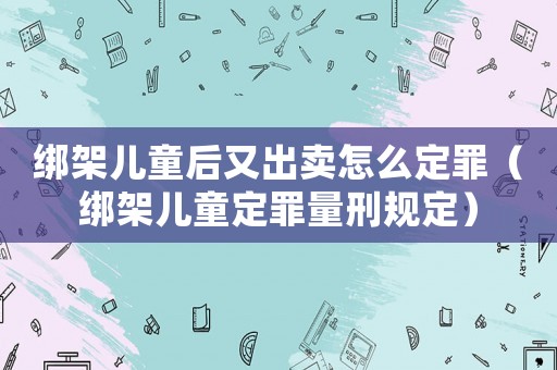 綁架兒童后又出賣怎么定罪（綁架兒童定罪量刑規(guī)定）