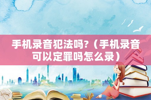 手機(jī)錄音犯法嗎?（手機(jī)錄音可以定罪嗎怎么錄）