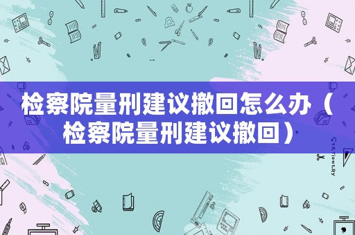 檢察院量刑建議撤回怎么辦（檢察院量刑建議撤回）