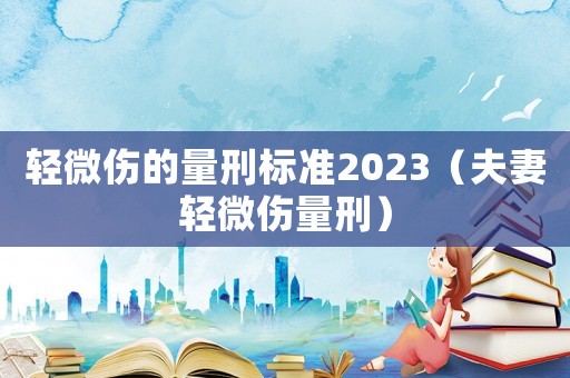 輕微傷的量刑標(biāo)準(zhǔn)2023（夫妻輕微傷量刑）