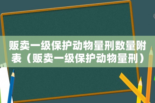 販賣一級(jí)保護(hù)動(dòng)物量刑數(shù)量附表（販賣一級(jí)保護(hù)動(dòng)物量刑）