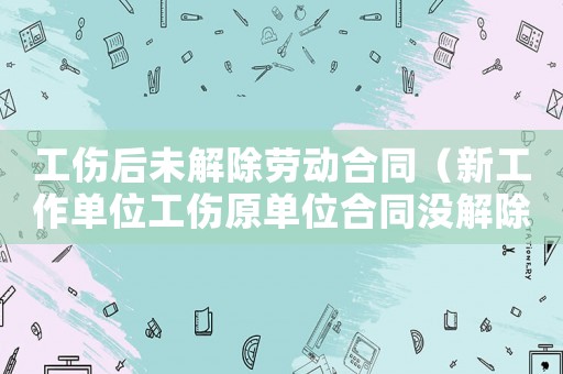 工傷后未解除勞動(dòng)合同（新工作單位工傷原單位合同沒解除）