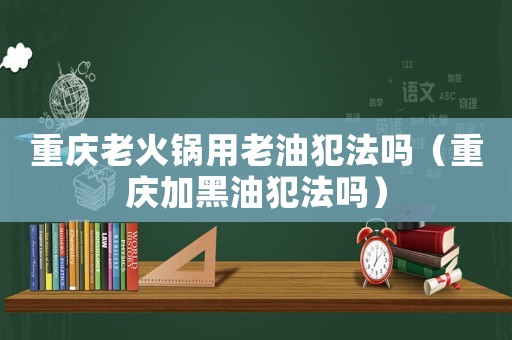 重慶老火鍋用老油犯法嗎（重慶加黑油犯法嗎）