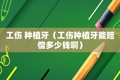 工傷 種植牙（工傷種植牙能賠償多少錢(qián)啊）