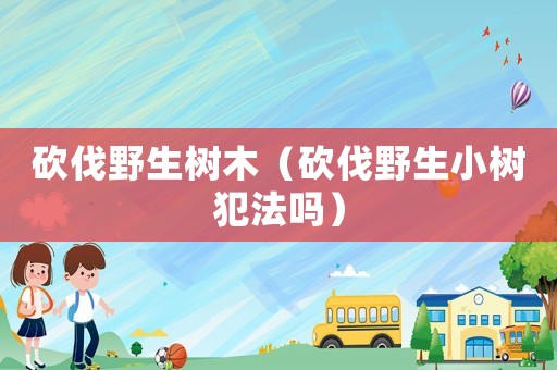 砍伐野生樹(shù)木（砍伐野生小樹(shù)犯法嗎）