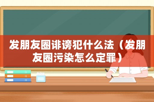 發(fā)朋友圈誹謗犯什么法（發(fā)朋友圈污染怎么定罪）