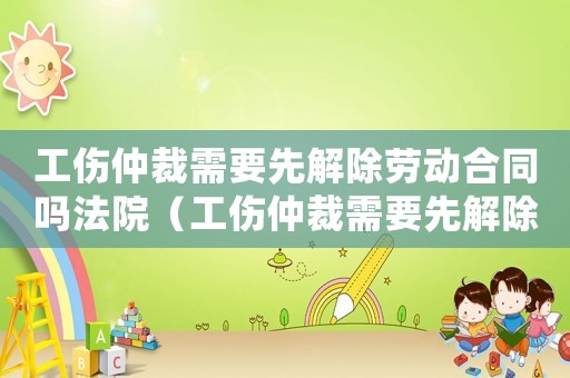 工傷仲裁需要先解除勞動(dòng)合同嗎法院（工傷仲裁需要先解除勞動(dòng)合同嗎）