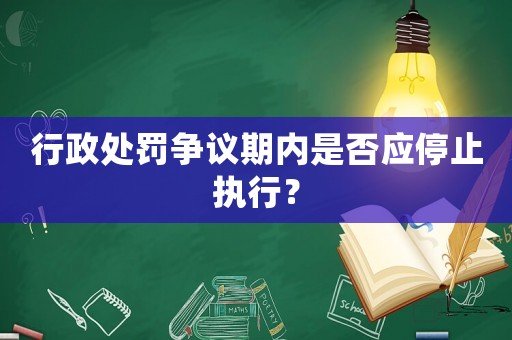 行政處罰爭(zhēng)議期內(nèi)是否應(yīng)停止執(zhí)行？