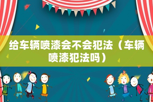 給車輛噴漆會(huì)不會(huì)犯法（車輛噴漆犯法嗎）