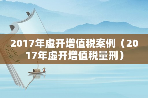 2017年虛開(kāi)增值稅案例（2017年虛開(kāi)增值稅量刑）