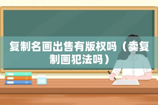 復(fù)制名畫(huà)出售有版權(quán)嗎（賣(mài)復(fù)制畫(huà)犯法嗎）
