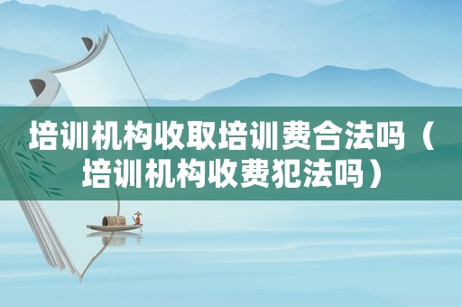 培訓(xùn)機(jī)構(gòu)收取培訓(xùn)費(fèi)合法嗎（培訓(xùn)機(jī)構(gòu)收費(fèi)犯法嗎）