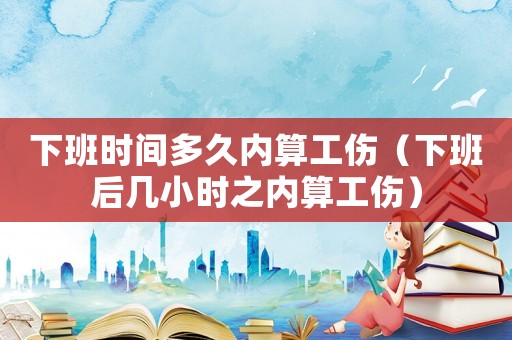 下班時(shí)間多久內(nèi)算工傷（下班后幾小時(shí)之內(nèi)算工傷）