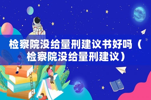 檢察院沒(méi)給量刑建議書好嗎（檢察院沒(méi)給量刑建議）
