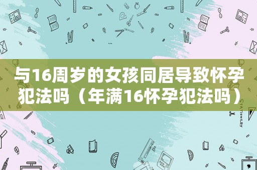 與16周歲的女孩同居導(dǎo)致懷孕犯法嗎（年滿16懷孕犯法嗎）