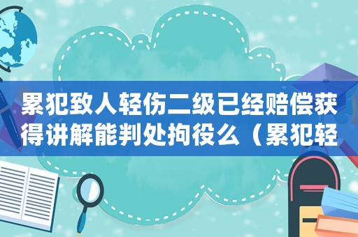 累犯致人輕傷二級已經(jīng)賠償獲得講解能判處拘役么（累犯輕傷二級量刑）