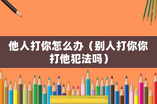 他人打你怎么辦（別人打你你打他犯法嗎）