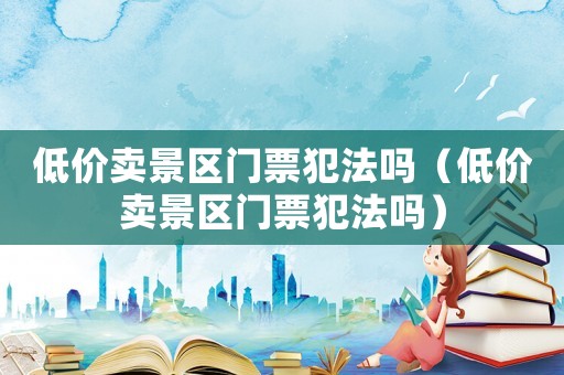 低價賣景區(qū)門票犯法嗎（低價賣景區(qū)門票犯法嗎）