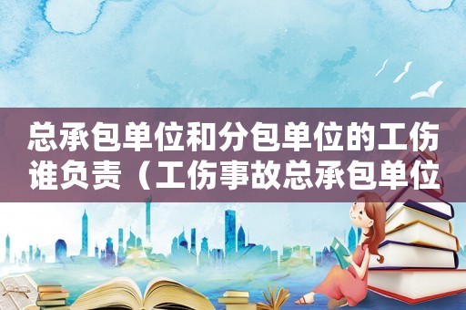 總承包單位和分包單位的工傷誰負責（工傷事故總承包單位有沒有責任）