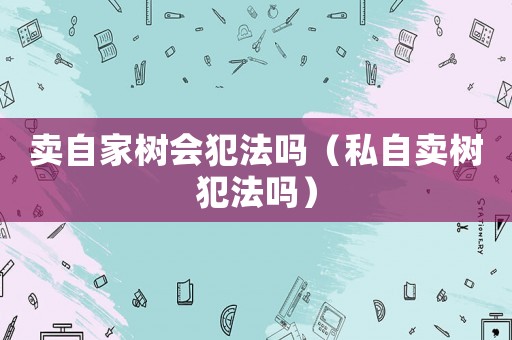 賣自家樹會(huì)犯法嗎（私自賣樹犯法嗎）