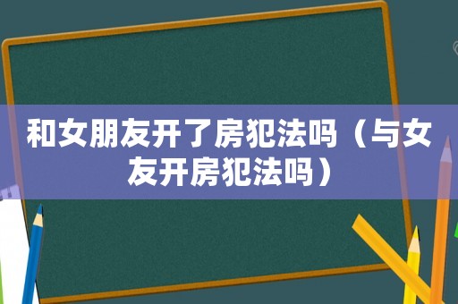 和女朋友開了房犯法嗎（與女友開房犯法嗎）