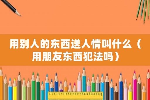 用別人的東西送人情叫什么（用朋友東西犯法嗎）