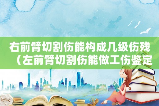 右前臂切割傷能構(gòu)成幾級傷殘（左前臂切割傷能做工傷鑒定嗎）