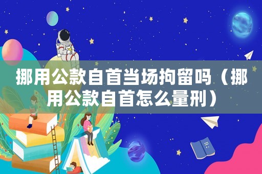 挪用公款自首當(dāng)場(chǎng)拘留嗎（挪用公款自首怎么量刑）