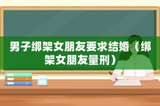 男子綁架女朋友要求結(jié)婚（綁架女朋友量刑）