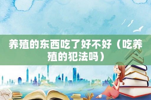 養(yǎng)殖的東西吃了好不好（吃養(yǎng)殖的犯法嗎）