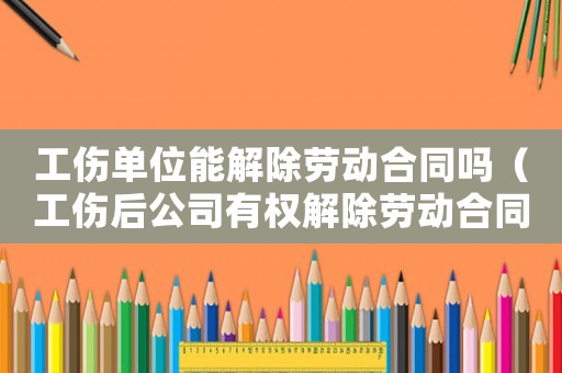 工傷單位能解除勞動(dòng)合同嗎（工傷后公司有權(quán)解除勞動(dòng)合同）