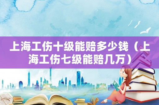 上海工傷十級能賠多少錢（上海工傷七級能賠幾萬）
