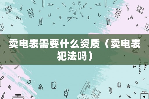 賣(mài)電表需要什么資質(zhì)（賣(mài)電表犯法嗎）
