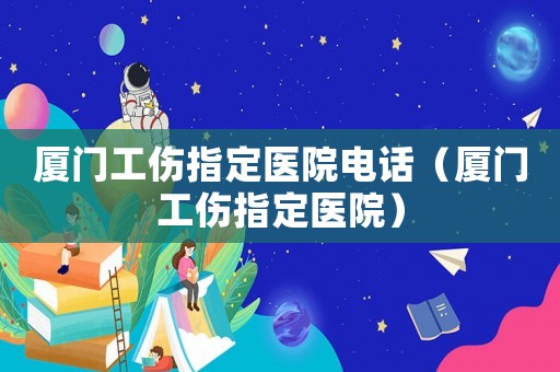 廈門工傷指定醫(yī)院電話（廈門工傷指定醫(yī)院）