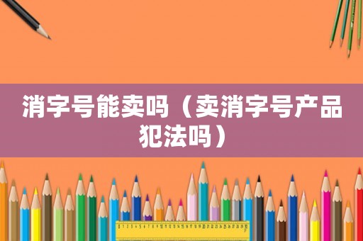 消字號能賣嗎（賣消字號產(chǎn)品犯法嗎）