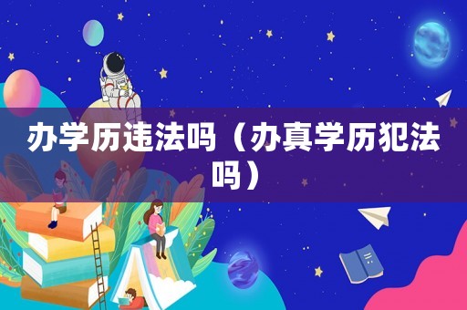 辦學(xué)歷違法嗎（辦真學(xué)歷犯法嗎）