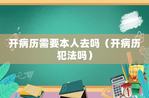 開(kāi)病歷需要本人去嗎（開(kāi)病歷犯法嗎）