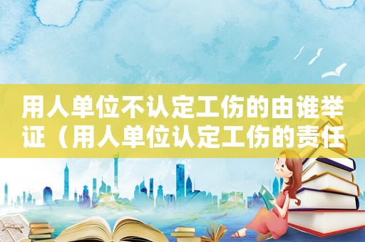 用人單位不認(rèn)定工傷的由誰舉證（用人單位認(rèn)定工傷的責(zé)任）
