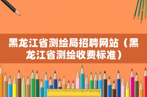 黑龍江省測繪局招聘網(wǎng)站（黑龍江省測繪收費標準）