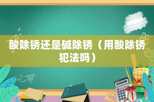 酸除銹還是堿除銹（用酸除銹犯法嗎）