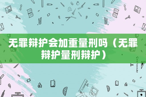 無罪辯護(hù)會加重量刑嗎（無罪辯護(hù)量刑辯護(hù)）