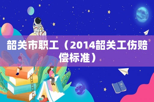韶關(guān)市職工（2014韶關(guān)工傷賠償標(biāo)準(zhǔn)）